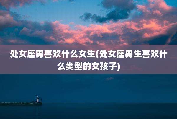 处女座男喜欢什么女生(处女座男生喜欢什么类型的女孩子)