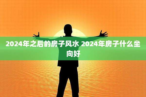 2024年之后的房子风水 2024年房子什么坐向好
