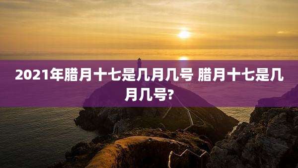 2021年腊月十七是几月几号 腊月十七是几月几号?