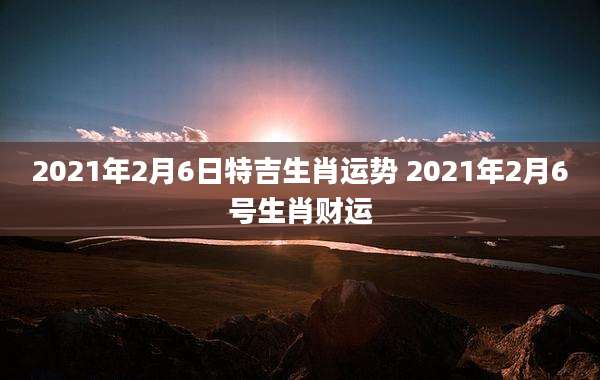 2021年2月6日特吉生肖运势 2021年2月6号生肖财运