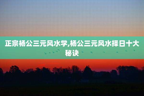 正宗杨公三元风水学,杨公三元风水择日十大秘诀