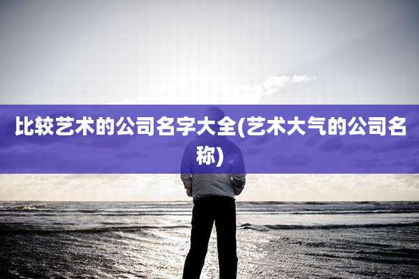 比较艺术的公司名字大全(艺术大气的公司名称)