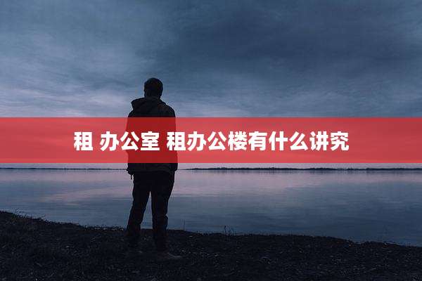 租 办公室 租办公楼有什么讲究