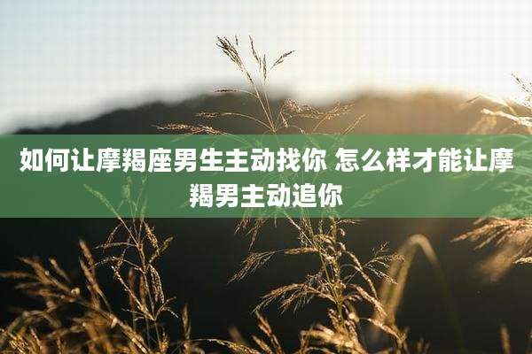 如何让摩羯座男生主动找你 怎么样才能让摩羯男主动追你