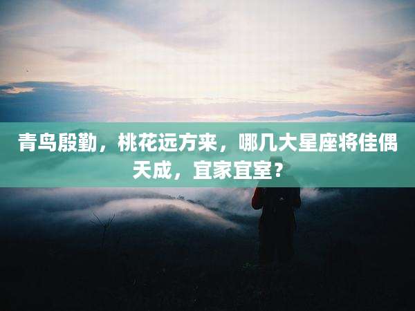 青鸟殷勤，桃花远方来，哪几大星座将佳偶天成，宜家宜室？
