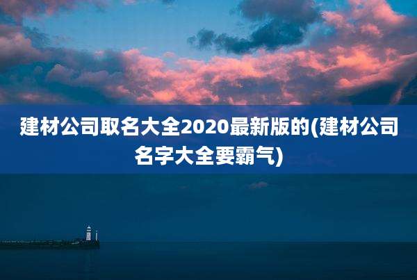 建材公司取名大全2020最新版的(建材公司名字大全要霸气)