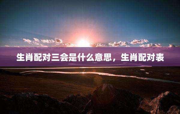生肖配对三会是什么意思,生肖配对表
