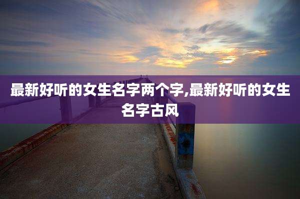 最新好听的女生名字两个字,最新好听的女生名字古风