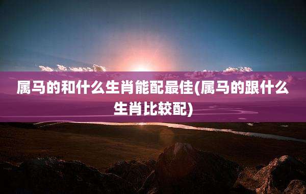 属马的和什么生肖能配最佳(属马的跟什么生肖比较配)