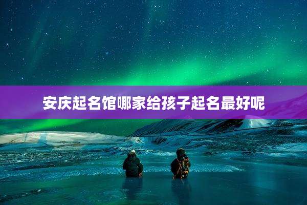 安庆起名馆哪家给孩子起名最好呢