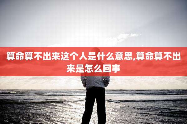 算命算不出来这个人是什么意思,算命算不出来是怎么回事