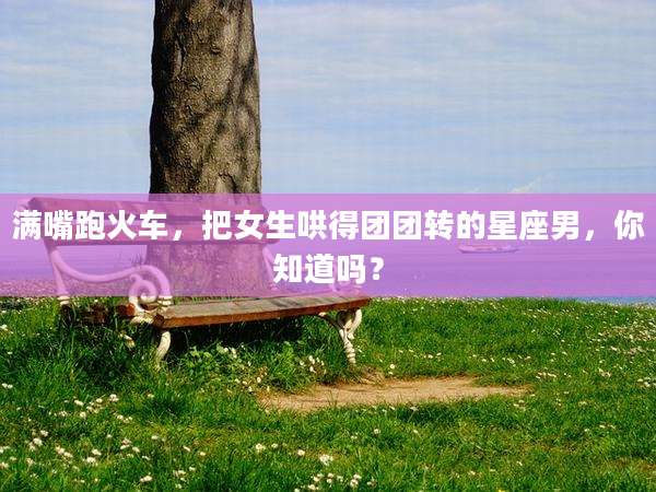 满嘴跑火车,把女生哄得团团转的星座男,你知道吗?