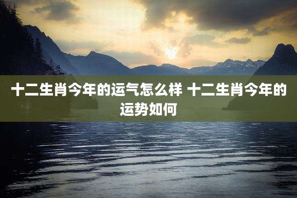 十二生肖今年的运气怎么样 十二生肖今年的运势如何