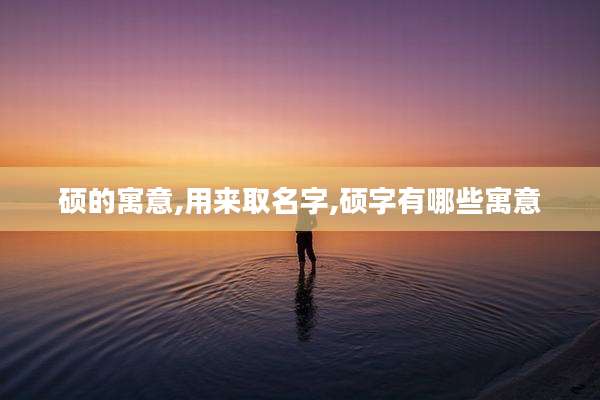 硕的寓意,用来取名字,硕字有哪些寓意