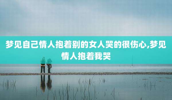 梦见自己情人抱着别的女人哭的很伤心,梦见情人抱着我哭