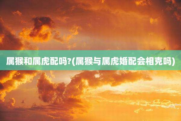 属猴和属虎配吗?(属猴与属虎婚配会相克吗)