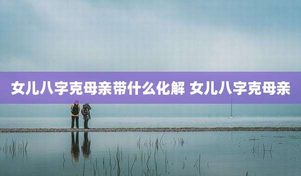 女儿八字克母亲带什么化解 女儿八字克母亲