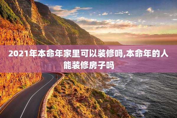 2021年本命年家里可以装修吗,本命年的人能装修房子吗