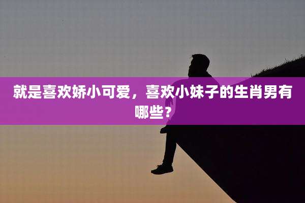 就是喜欢娇小可爱，喜欢小妹子的生肖男有哪些？
