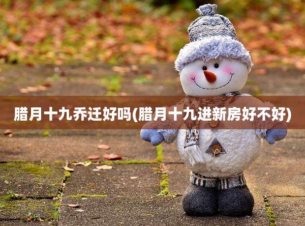 腊月十九乔迁好吗(腊月十九进新房好不好)