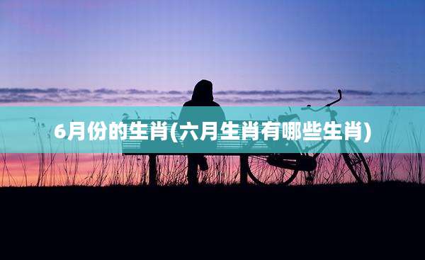 6月份的生肖(六月生肖有哪些生肖)
