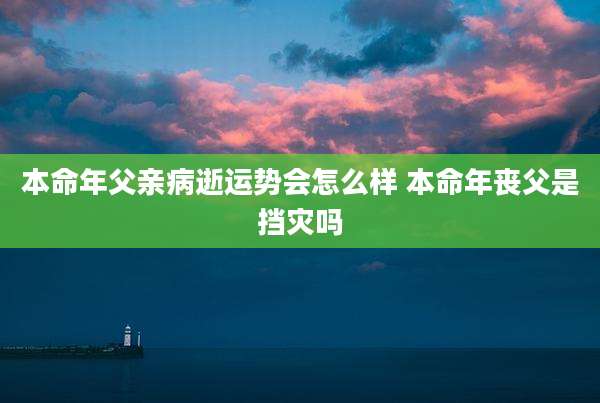 本命年父亲病逝运势会怎么样 本命年丧父是挡灾吗
