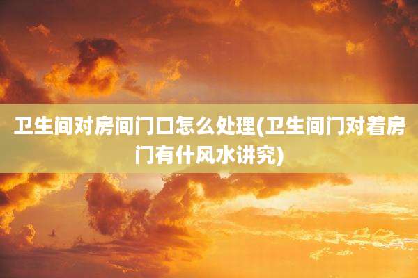 卫生间对房间门口怎么处理(卫生间门对着房门有什风水讲究)