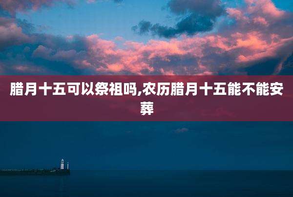 腊月十五可以祭祖吗,农历腊月十五能不能安葬