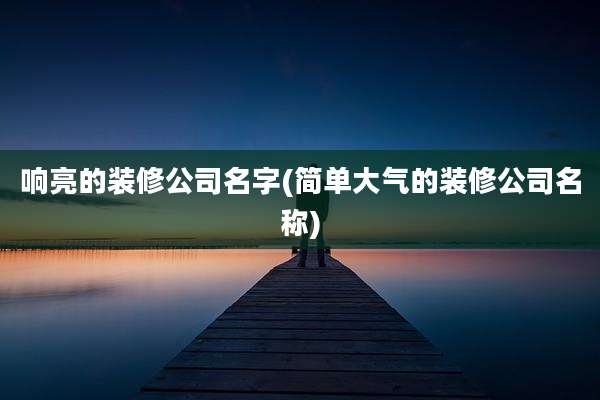 响亮的装修公司名字(简单大气的装修公司名称)