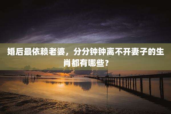 婚后最依赖老婆，分分钟钟离不开妻子的生肖都有哪些？