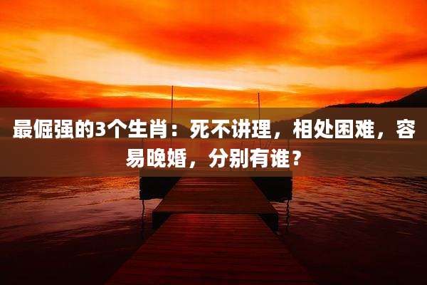 最倔强的3个生肖:死不讲理,相处困难,容易晚婚,分别有谁?