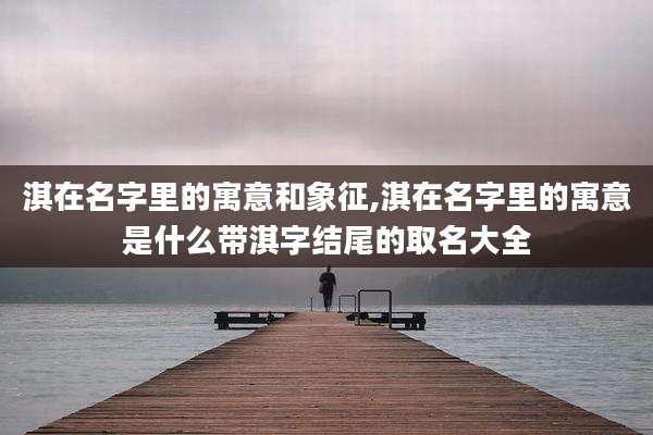 淇在名字里的寓意和象征,淇在名字里的寓意是什么带淇字结尾的取名大全