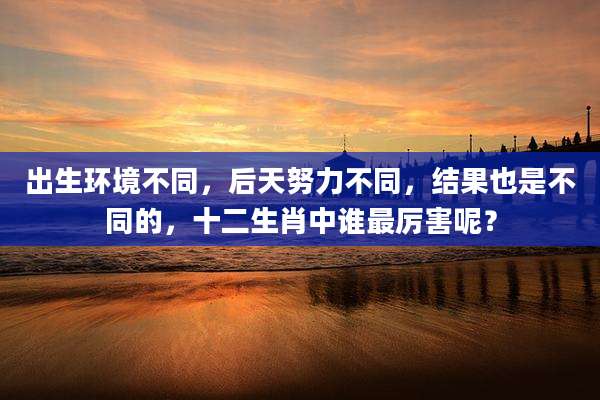 出生环境不同，后天努力不同，结果也是不同的，十二生肖中谁最厉害呢？