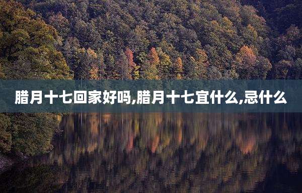 腊月十七回家好吗,腊月十七宜什么,忌什么