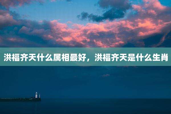 洪福齐天什么属相最好,洪福齐天是什么生肖