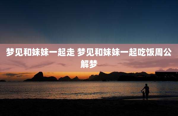 梦见和妹妹一起走 梦见和妹妹一起吃饭周公解梦