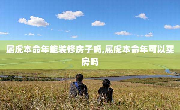 属虎本命年能装修房子吗,属虎本命年可以买房吗