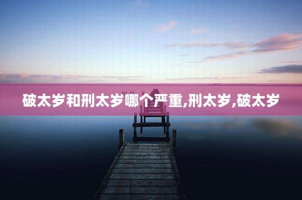 破太岁和刑太岁哪个严重,刑太岁,破太岁