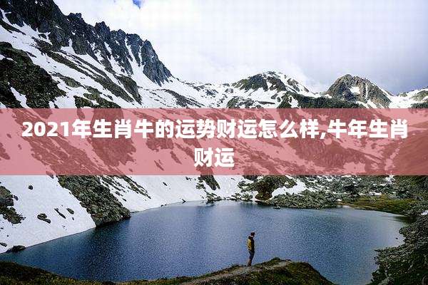 2021年生肖牛的运势财运怎么样,牛年生肖财运