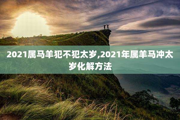 2021属马羊犯不犯太岁,2021年属羊马冲太岁化解方法