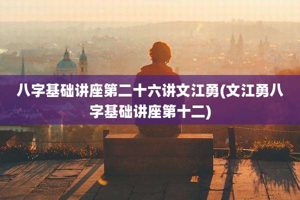 八字基础讲座第二十六讲文江勇(文江勇八字基础讲座第十二)