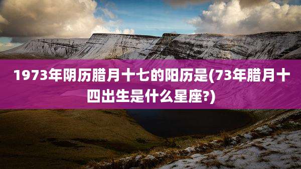 1973年阴历腊月十七的阳历是(73年腊月十四出生是什么星座?)