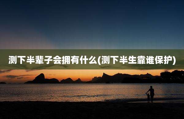 测下半辈子会拥有什么(测下半生靠谁保护)