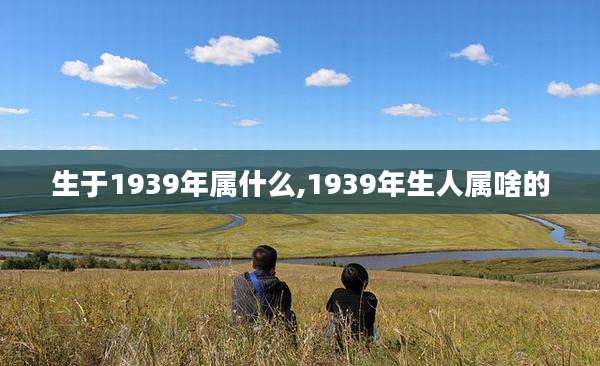 生于1939年属什么,1939年生人属啥的