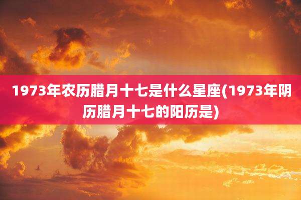 1973年农历腊月十七是什么星座(1973年阴历腊月十七的阳历是)