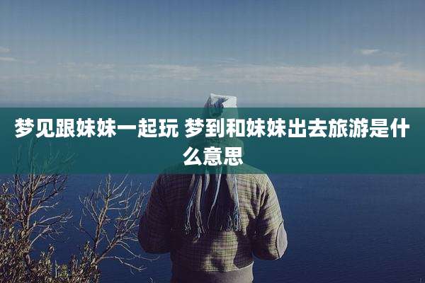 梦见跟妹妹一起玩 梦到和妹妹出去旅游是什么意思