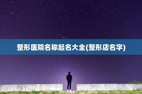 整形医院名称起名大全(整形店名字)