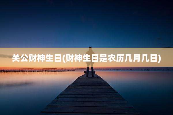 关公财神生日(财神生日是农历几月几日)