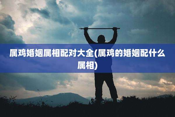 属鸡婚姻属相配对大全(属鸡的婚姻配什么属相)