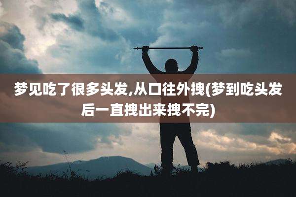 梦见吃了很多头发,从口往外拽(梦到吃头发后一直拽出来拽不完)